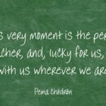 This says: "This very moment is the perfect teacher, and, lucky for us, it's with us wherever we are." by Pema Chodron