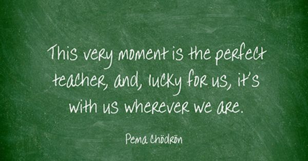 This says: "This very moment is the perfect teacher, and, lucky for us, it's with us wherever we are." by Pema Chodron